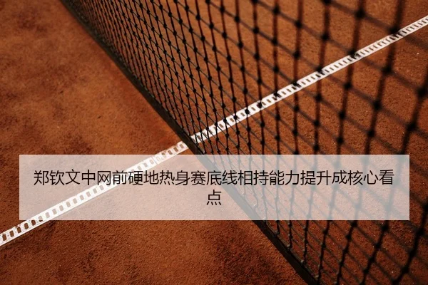 郑钦文中网前硬地热身赛底线相持能力提升成核心看点